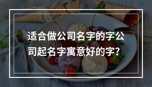 适合做公司名字的字公司起名字寓意好的字？