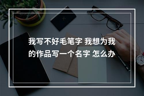 我写不好毛笔字 我想为我的作品写一个名字 怎么办