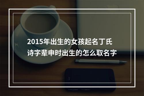 2015年出生的女孩起名丁氏诗字辈申时出生的怎么取名字