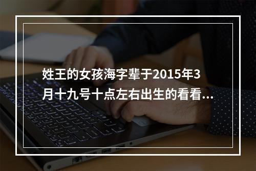 姓王的女孩海字辈于2015年3月十九号十点左右出生的看看按生辰八字取个什么名字好 帮帮忙 拜托了