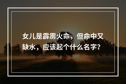 女儿是霹雳火命，但命中又缺水，应该起个什么名字？