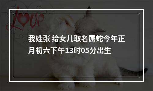 我姓张 给女儿取名属蛇今年正月初六下午13时05分出生