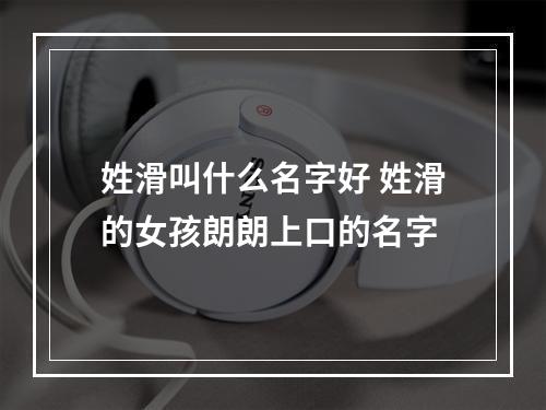 姓滑叫什么名字好 姓滑的女孩朗朗上口的名字