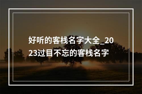 好听的客栈名字大全_2023过目不忘的客栈名字