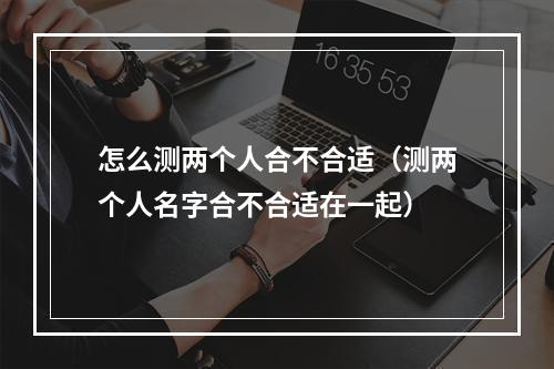 怎么测两个人合不合适（测两个人名字合不合适在一起）