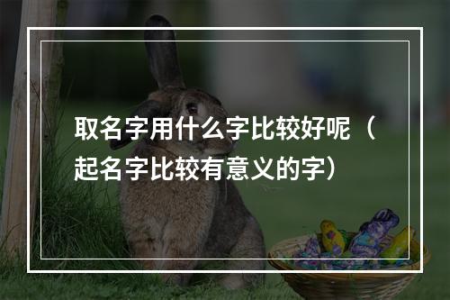 取名字用什么字比较好呢（起名字比较有意义的字）